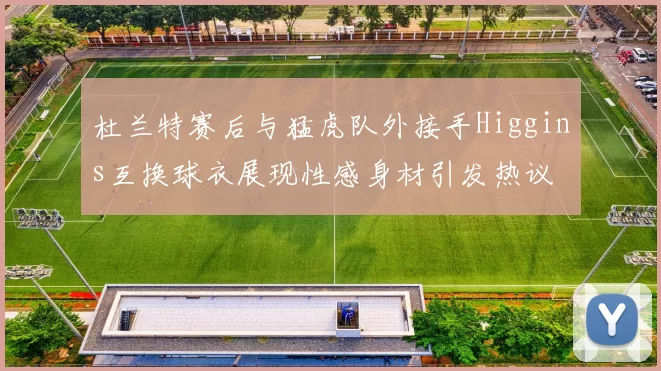 杜兰特赛后与猛虎队外接手Higgins互换球衣展现性感身材引发热议