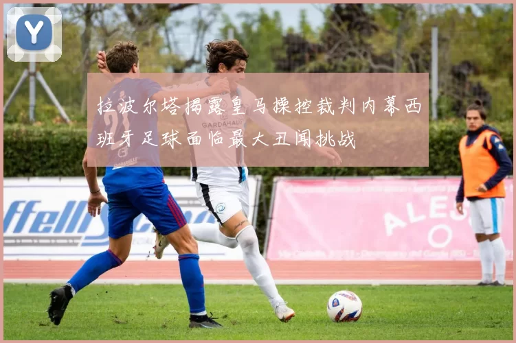 拉波尔塔揭露皇马操控裁判内幕西班牙足球面临最大丑闻挑战