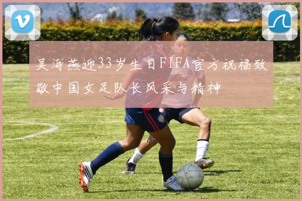 吴海燕迎33岁生日FIFA官方祝福致敬中国女足队长风采与精神