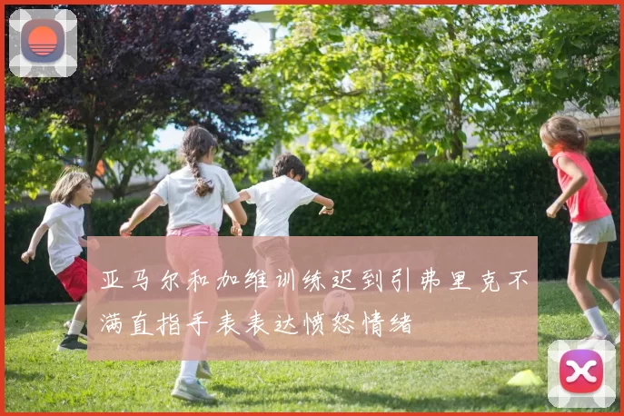 亚马尔和加维训练迟到引弗里克不满直指手表表达愤怒情绪
