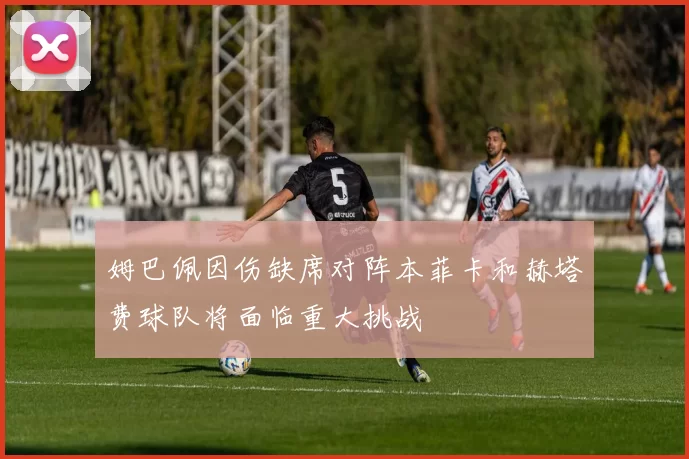 姆巴佩因伤缺席对阵本菲卡和赫塔费球队将面临重大挑战