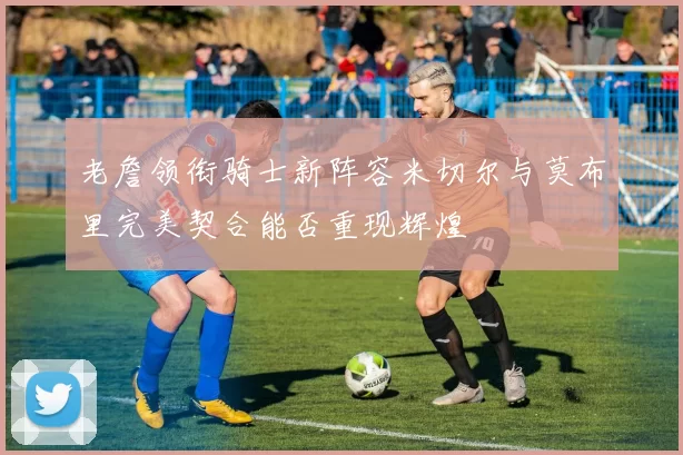 老詹领衔骑士新阵容米切尔与莫布里完美契合能否重现辉煌