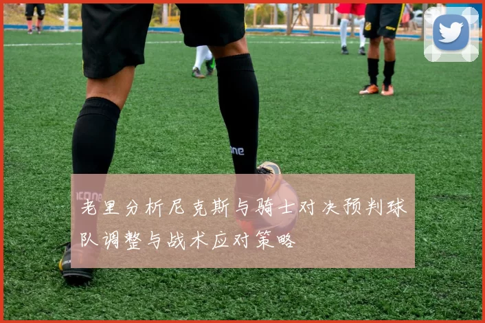 老里分析尼克斯与骑士对决预判球队调整与战术应对策略
