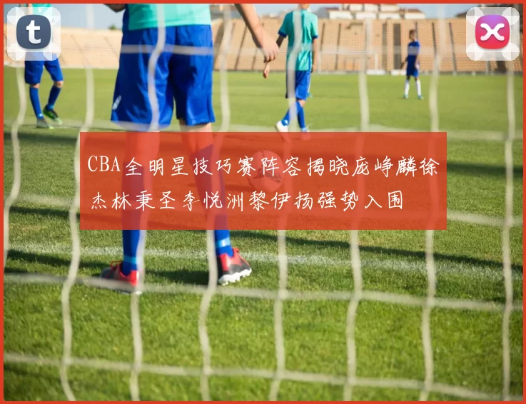 CBA全明星技巧赛阵容揭晓庞峥麟徐杰林秉圣李悦洲黎伊扬强势入围