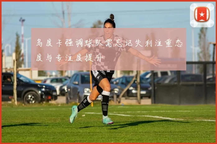乌度卡强调球队需忘记失利注重态度与专注度提升