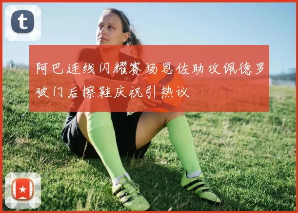 阿巴连线闪耀赛场恩佐助攻佩德罗破门后擦鞋庆祝引热议