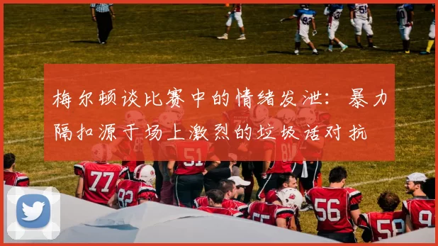 梅尔顿谈比赛中的情绪发泄：暴力隔扣源于场上激烈的垃圾话对抗