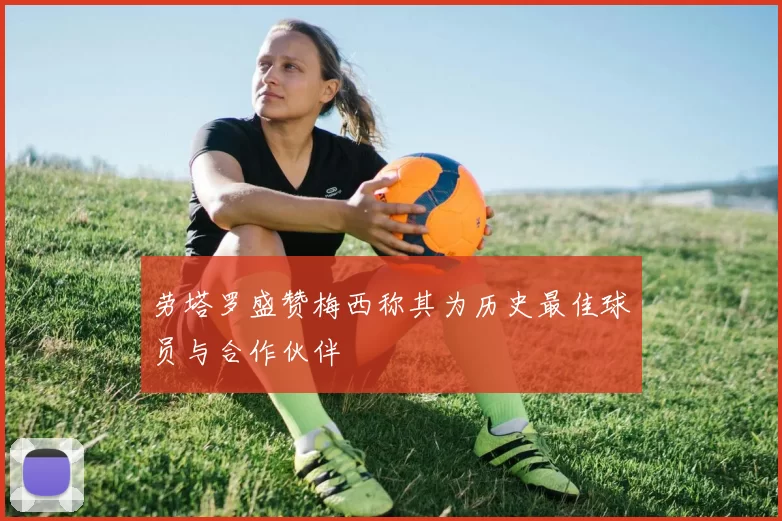 劳塔罗盛赞梅西称其为历史最佳球员与合作伙伴
