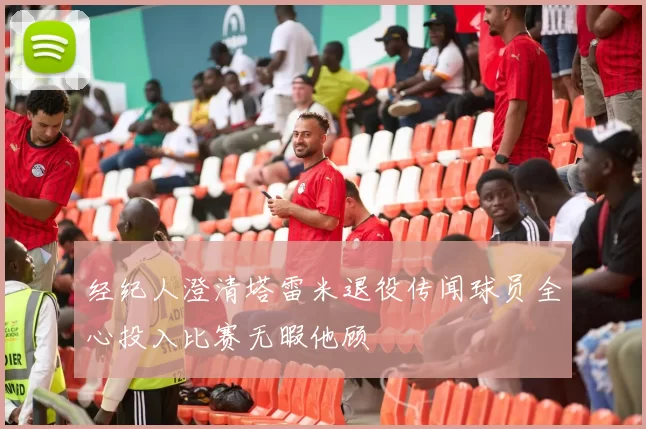 经纪人澄清塔雷米退役传闻球员全心投入比赛无暇他顾