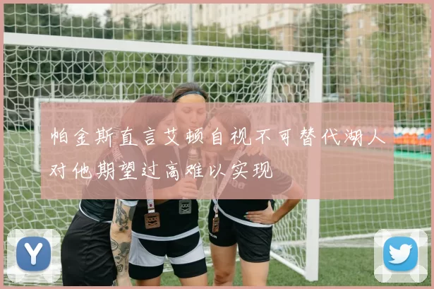 帕金斯直言艾顿自视不可替代湖人对他期望过高难以实现