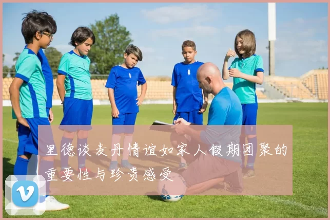 里德谈麦丹情谊如家人假期团聚的重要性与珍贵感受