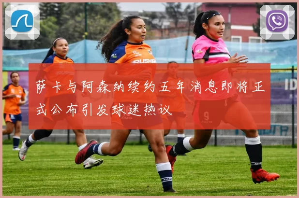 萨卡与阿森纳续约五年消息即将正式公布引发球迷热议