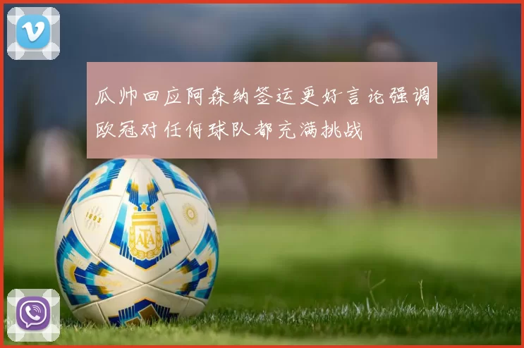 瓜帅回应阿森纳签运更好言论强调欧冠对任何球队都充满挑战