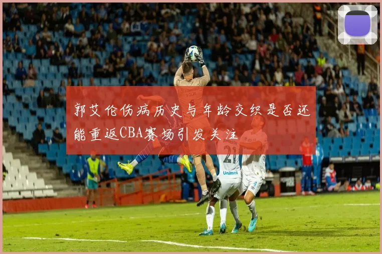 郭艾伦伤病历史与年龄交织是否还能重返CBA赛场引发关注