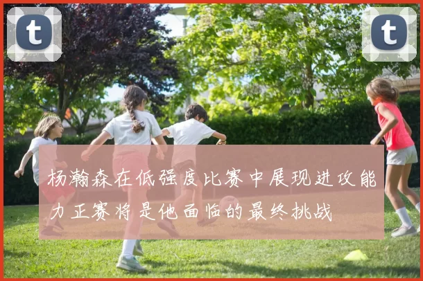 杨瀚森在低强度比赛中展现进攻能力正赛将是他面临的最终挑战