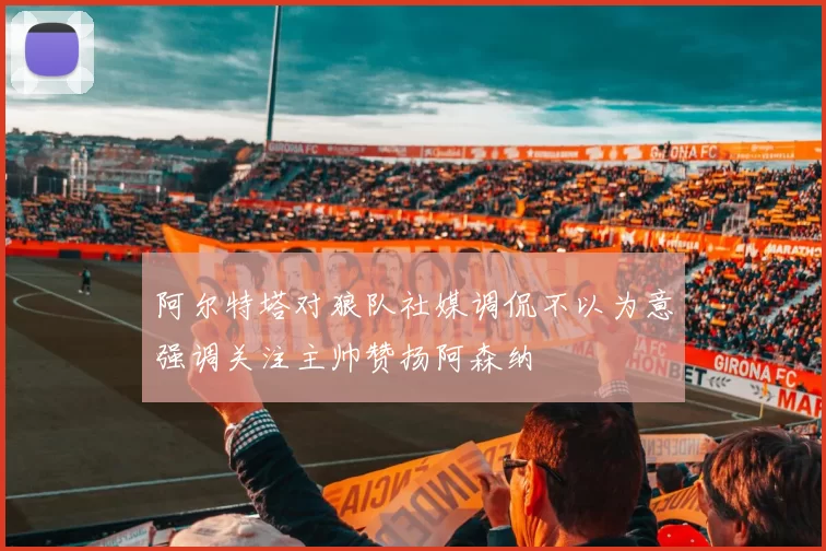 阿尔特塔对狼队社媒调侃不以为意强调关注主帅赞扬阿森纳