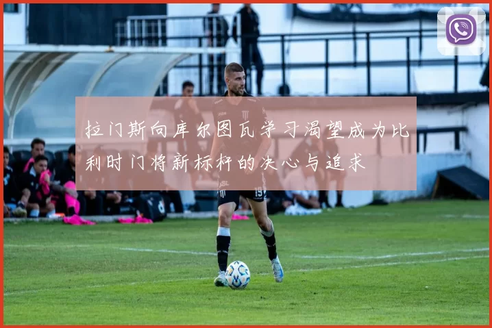 拉门斯向库尔图瓦学习渴望成为比利时门将新标杆的决心与追求