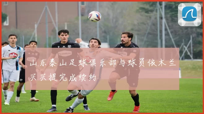 山东泰山足球俱乐部与球员依木兰买买提完成续约