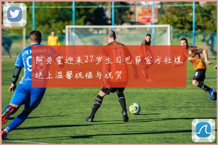 阿劳霍迎来27岁生日巴萨官方社媒送上温馨祝福与祝贺