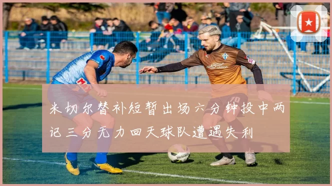 米切尔替补短暂出场六分钟投中两记三分无力回天球队遭遇失利