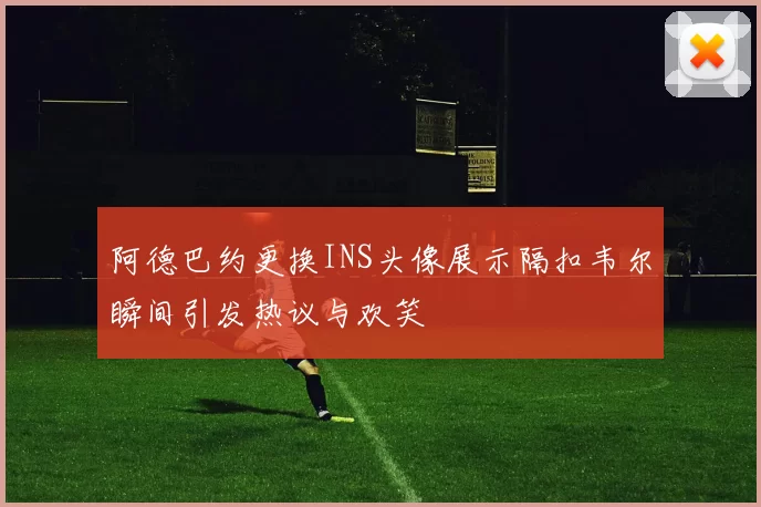 阿德巴约更换INS头像展示隔扣韦尔瞬间引发热议与欢笑