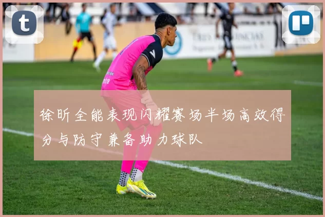 徐昕全能表现闪耀赛场半场高效得分与防守兼备助力球队