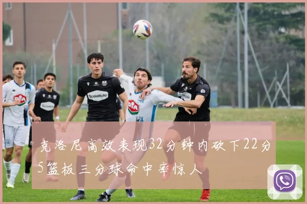 克洛尼高效表现32分钟内砍下22分5篮板三分球命中率惊人