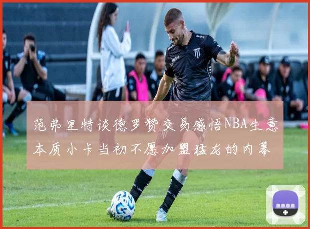 范弗里特谈德罗赞交易感悟NBA生意本质小卡当初不愿加盟猛龙的内幕揭秘