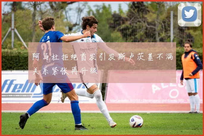 阿马杜拒绝首发引发斯卢茨基不满关系紧张再升级