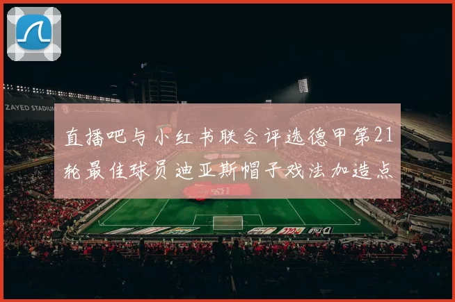 直播吧与小红书联合评选德甲第21轮最佳球员迪亚斯帽子戏法加造点独造五球